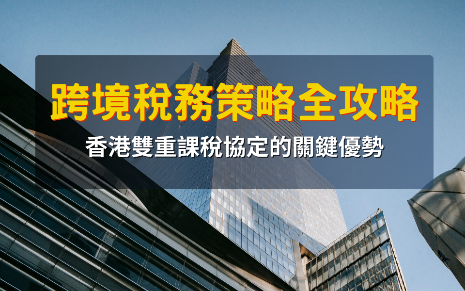 跨境稅務策略全攻略：香港雙重課稅協定的關鍵優勢